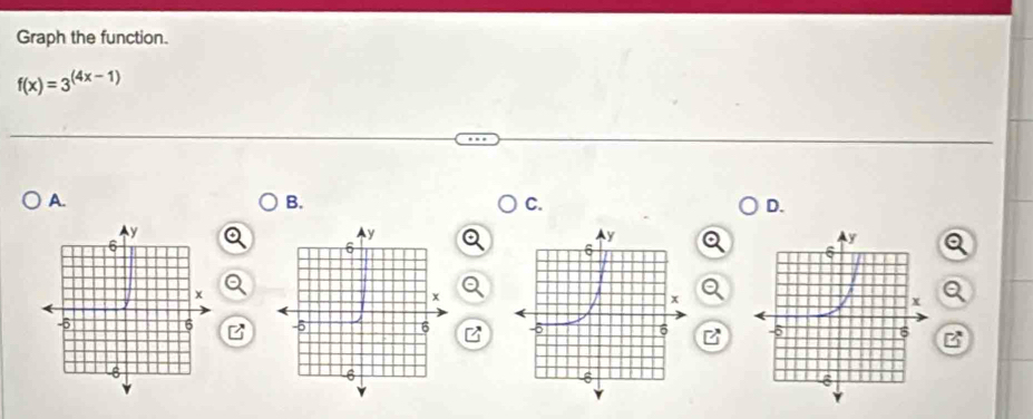 Graph the function.
f(x)=3^((4x-1))
A. 
B. 
C. 
D. 
Q 
B