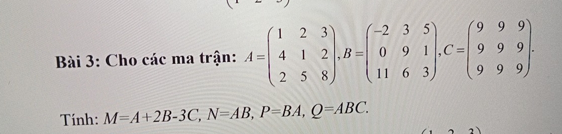 Cho các ma trận: A=beginpmatrix 1&2&3 4&1&2 2&5&8endpmatrix , B=beginpmatrix -2&3&5 0&9&1 11&6&3endpmatrix , C=beginpmatrix 9&9&9 9&9&9 9&9&9endpmatrix. 
Tính: M=A+2B-3C, N=AB, P=BA, Q=ABC.