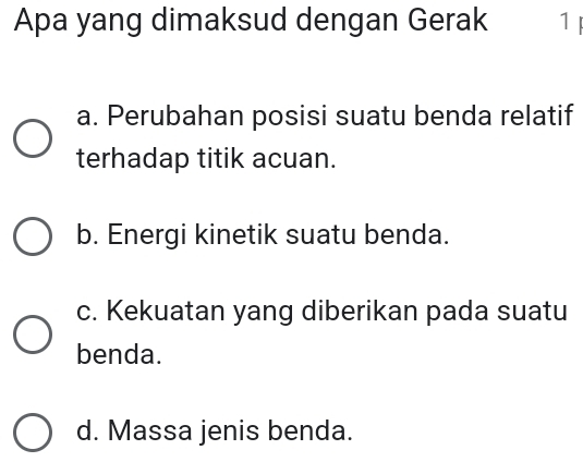 Apa yang dimaksud dengan Gerak 1
a. Perubahan posisi suatu benda relatif
terhadap titik acuan.
b. Energi kinetik suatu benda.
c. Kekuatan yang diberikan pada suatu
benda.
d. Massa jenis benda.