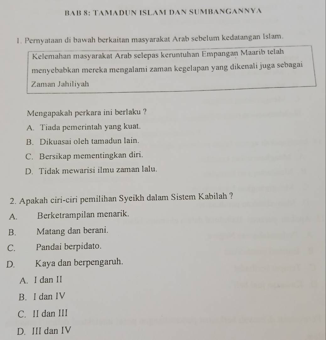 BAB 8: TAMADUN ISLAM DAN SUMBANGANNYA
1. Pernyataan di bawah berkaitan masyarakat Arab sebelum kedatangan Islam.
Kelemahan masyarakat Arab selepas keruntuhan Empangan Maarib telah
menyebabkan mereka mengalami zaman kegelapan yang dikenali juga sebagai
Zaman Jahiliyah
Mengapakah perkara ini berlaku ?
A. Tiada pemerintah yang kuat.
B. Dikuasai oleh tamadun lain.
C. Bersikap mementingkan diri.
D. Tidak mewarisi ilmu zaman lalu.
2. Apakah ciri-ciri pemilihan Syeikh dalam Sistem Kabilah ?
A. Berketrampilan menarik.
B. Matang dan berani.
C. Pandai berpidato.
D. Kaya dan berpengaruh.
A. I dan II
B. I dan IV
C. II dan III
D. III dan IV