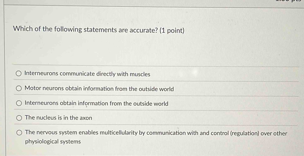 Which of the following statements are accurate? (1 point)
Interneurons communicate directly with muscles
Motor neurons obtain information from the outside world
Interneurons obtain information from the outside world
The nucleus is in the axon
The nervous system enables multicellularity by communication with and control (regulation) over other
physiological systems