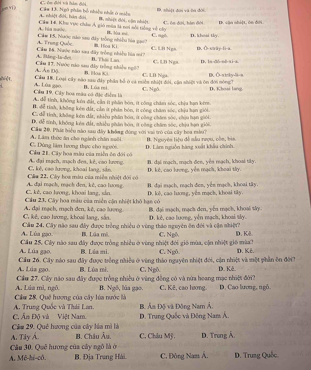 C. ôn đới và hàn đới.
D. nhiệt đới và ôn đới.
Câu 13. Ngô phân bố nhiều nhất ở miền
A. nhiệt đới, hàn đới. B. nhiệt đới, cận nhiệt. C. ôn đới, hàn đới. D. cận nhiệt, ôn đới.
Câu 14. Khu vực châu Á gió mùa là nơi nổi tiếng về cây
A. lúa nước. B. lúa mì. C. ngô. D. khoai tây.
Câu 15. Nước nào sau đây trồng nhiều lúa gạo?
A. Trung Quốc. B. Hoa Kì. C. LB Nga. D. Ô-xtrây-li-a.
Câu 16. Nước nào sau dây trồng nhiều lúa mì?
A. Băng-la-det. B. Thái Lan. C. LB Nga. D. In-đô-nê-xi-a.
Câu 17. Nước nào sau đây trồng nhiều ngô?
A. Ấn Độ. B. Hoa Ki. C. LB Nga. D. Ô-xtrây-li-a.
hiệt. Câu 18. Loại cây nào sau đây phân bố ở cả miền nhiệt đới, cận nhiệt và ôn đới nóng?
A. Lúa gạo. B. Lúa mì. D. Khoai lang.
C. Ngô.
Câu 19. Cây hoa màu có đặc điểm là
A. dễ tính, không kén đất, cần ít phân bón, ít công chăm sóc, chịu hạn kém.
B. dễ tính, không kén đất, cần ít phân bón, ít công chăm sóc, chịu hạn giỏi.
C. dễ tính, không kén đất, nhiều phân bón, ít công chăm sóc, chịu hạn giỏi.
D. dễ tính, không kén đất, nhiều phân bón, ít công chăm sóc, chịu hạn giỏi.
Câu 20. Phát biểu nào sau đây không đúng với vai trò của cây hoa màu?
A. Làm thức ăn cho ngành chăn nuôi. B. Nguyên liệu để nấu rượu, cồn, bia.
C. Dùng làm lương thực cho người. D. Làm nguồn hàng xuất khẩu chính.
Câu 21. Cây hoa màu của miền ôn đới có
A. đại mạch, mạch đen, kê, cao lương. B. đại mạch, mạch đen, yến mạch, khoai tây.
C. kê, cao lương, khoai lang, sắn. D. kê, cao lương, yến mạch, khoai tây.
Câu 22. Cây hoa màu của miền nhiệt đới có
A. đại mạch, mạch đen, kê, cao lương. B. đại mạch, mạch đen, yến mạch, khoai tây.
C. kê, cao lương, khoai lang, sắn. D. kê, cao lương, yến mạch, khoai tây.
Câu 23. Cây hoa màu của miền cận nhiệt khô hạn có
A. đại mạch, mạch đen, kê, cao lương. B. đại mạch, mạch đen, yến mạch, khoai tây.
C. kê, cao lương, khoai lang, sắn. D. kê, cao lương, yến mạch, khoai tây.
Câu 24. Cây nào sau đây được trồng nhiều ở vùng thảo nguyên ôn đới và cận nhiệt?
A. Lúa gạo. B. Lúa mì. C. Ngô. D. Kê.
Câu 25. Cây nào sau đây được trồng nhiều ở vùng nhiệt đới gió mùa, cận nhiệt gió mùa?
A. Lúa gạo. B. Lúa mì. C. Ngô. D. Kê.
Câu 26. Cây nào sau đây được trồng nhiều ở vùng thảo nguyên nhiệt đới, cận nhiệt và một phần ôn đới?
A. Lúa gạo. B. Lúa mì. C. Ngô. D. Kê.
Câu 27. Cây nào sau đây được trồng nhiều ở vùng đồng cỏ và nửa hoang mạc nhiệt đới?
A. Lúa mì, ngô. B. Ngô, lúa gạo. C. Kê, cao lương. D. Cao lương, ngô.
Câu 28. Quê hương của cây lúa nước là
A. Trung Quốc và Thái Lan. B. Ấn Độ và Đông Nam Á.
C. Ấn Độ và Việt Nam. D. Trung Quốc và Đông Nam Á.
Câu 29. Quê hương của cây lúa mì là
A. Tây Á. B. Châu Âu. C. Châu Mỹ. D. Trung Á.
Câu 30. Quê hương của cây ngô là ở
A. Mê-hi-cô. B. Địa Trung Hải. C. Đông Nam Á. D. Trung Quốc.