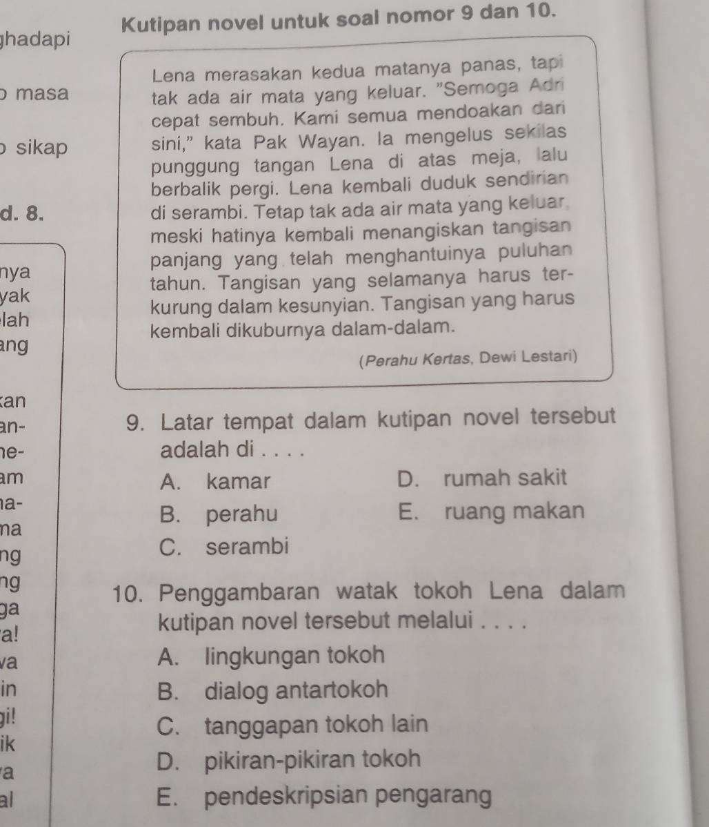 hadapi Kutipan novel untuk soal nomor 9 dan 10.
Lena merasakan kedua matanya panas, tap
masa tak ada air mata yang keluar. "Semoga Adri
cepat sembuh. Kami semua mendoakan dari
sikap sini,” kata Pak Wayan. la mengelus sekilas
punggung tangan Lena di atas meja, alu
berbalik pergi. Lena kembali duduk sendirian
d. 8. di serambi. Tetap tak ada air mata yang keluar
meski hatinya kembali menangiskan tangisan
nya panjang yang telah menghantuinya puluhan
tahun. Tangisan yang selamanya harus ter-
yak
kurung dalam kesunyian. Tangisan yang harus
lah
kembali dikuburnya dalam-dalam.
ang 
(Perahu Kertas, Dewi Lestari)
an
an- 9. Latar tempat dalam kutipan novel tersebut
1e- adalah di . . . .
am D. rumah sakit
A. kamar
1a-
B. perahu E. ruang makan
na
ng
C. serambi
ng
10. Penggambaran watak tokoh Lena dalam
ga
a!
kutipan novel tersebut melalui . . . .
va A. lingkungan tokoh
in B. dialog antartokoh
i!
C. tanggapan tokoh lain
ik
a
D. pikiran-pikiran tokoh
al E. pendeskripsian pengarang