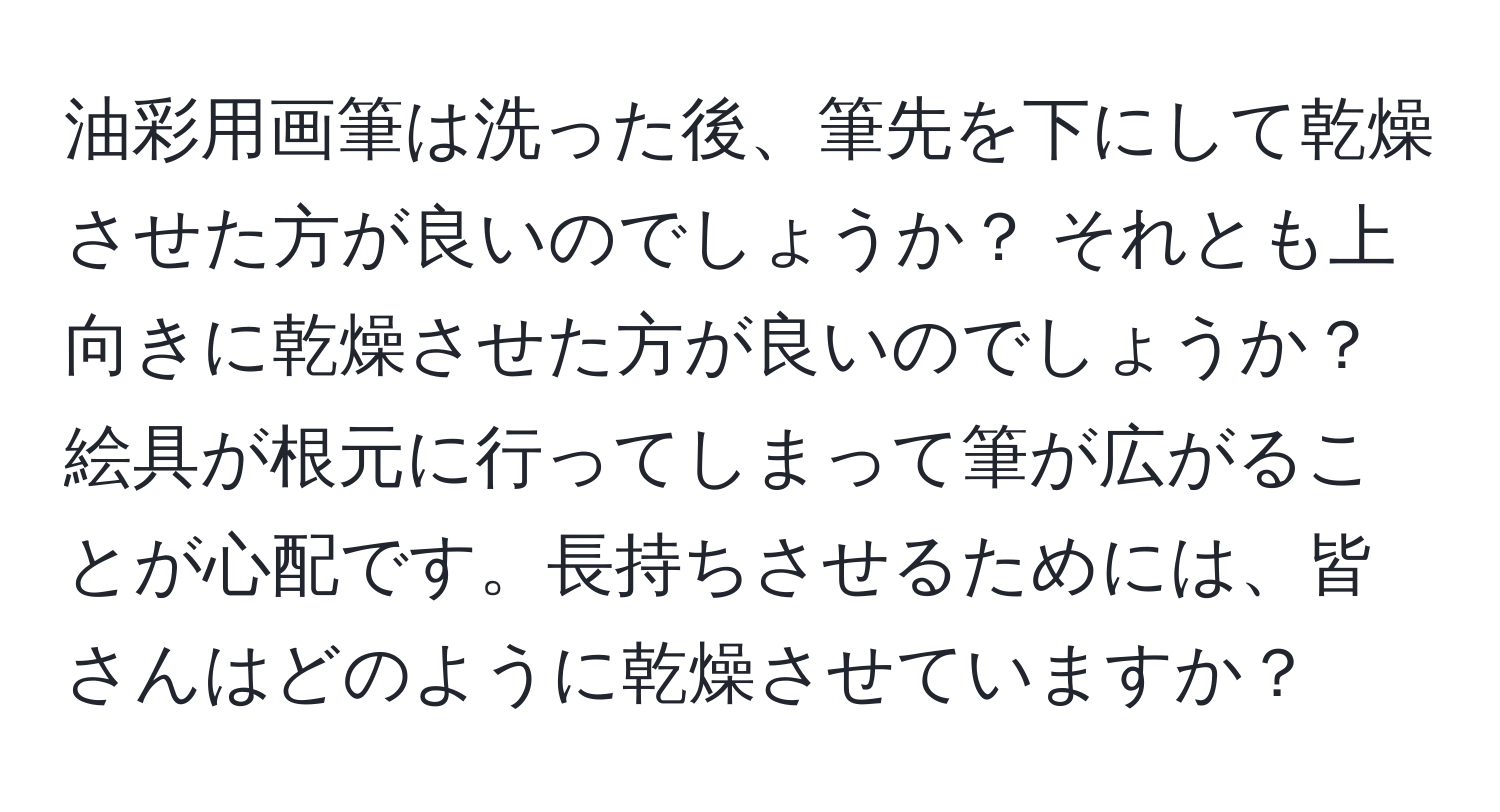 油彩用画筆は洗った後、筆先を下にして乾燥させた方が良いのでしょうか？ それとも上向きに乾燥させた方が良いのでしょうか？ 絵具が根元に行ってしまって筆が広がることが心配です。長持ちさせるためには、皆さんはどのように乾燥させていますか？