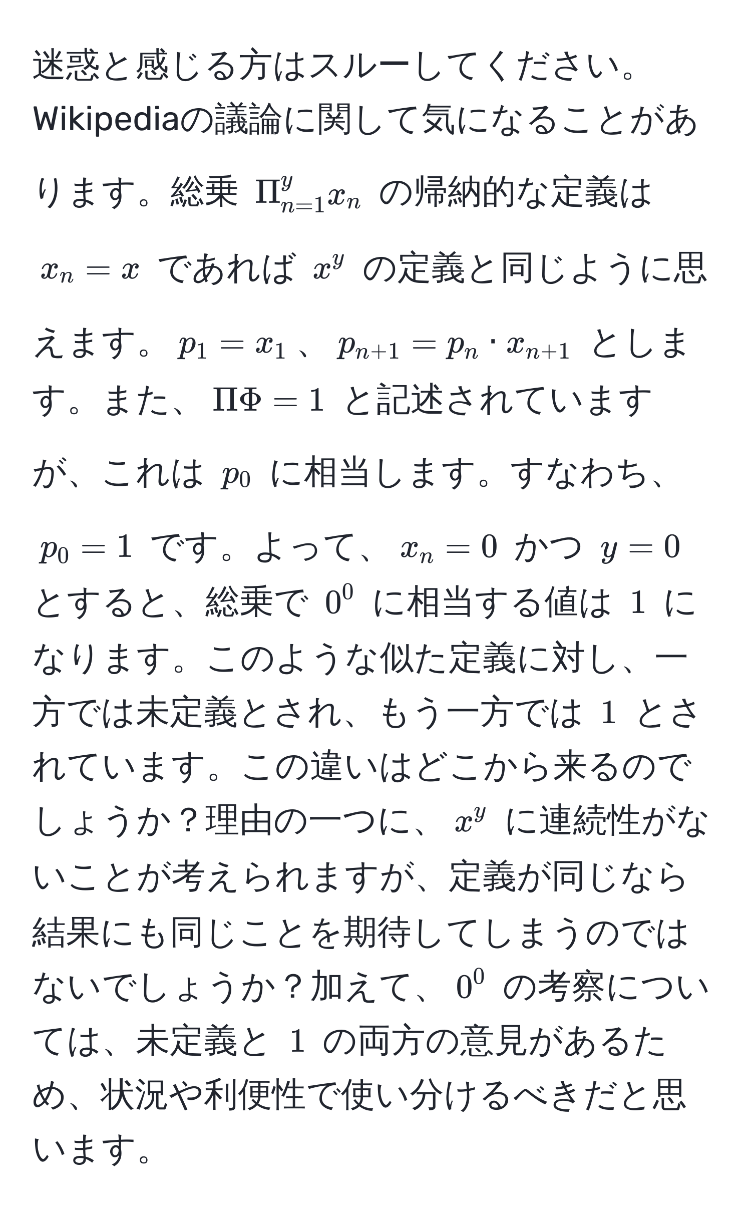 迷惑と感じる方はスルーしてください。Wikipediaの議論に関して気になることがあります。総乗 $Pi_(n=1)^(y x_n$ の帰納的な定義は $x_n = x$ であれば $x^(y$ の定義と同じように思えます。$p_1 = x_1$、$p_n+1) = p_n · x_n+1)$ とします。また、$Pi Phi = 1$ と記述されていますが、これは $p_0$ に相当します。すなわち、$p_0 = 1$ です。よって、$x_n = 0$ かつ $y = 0$ とすると、総乗で $0^0$ に相当する値は $1$ になります。このような似た定義に対し、一方では未定義とされ、もう一方では $1$ とされています。この違いはどこから来るのでしょうか？理由の一つに、$x^y$ に連続性がないことが考えられますが、定義が同じなら結果にも同じことを期待してしまうのではないでしょうか？加えて、$0^0$ の考察については、未定義と $1$ の両方の意見があるため、状況や利便性で使い分けるべきだと思います。