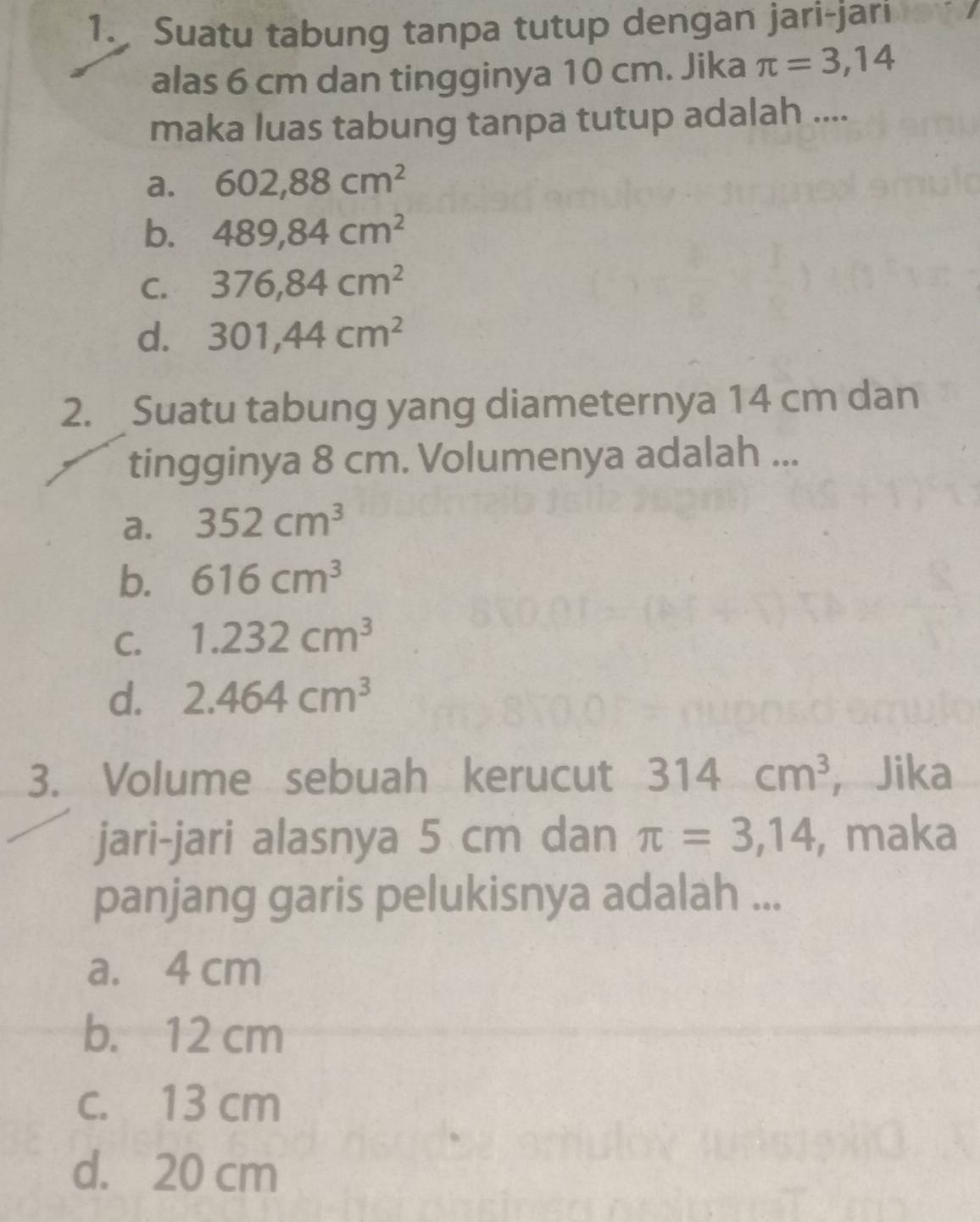 Suatu tabung tanpa tutup dengan jari-jari
alas 6 cm dan tingginya 10 cm. Jika π =3,14
maka luas tabung tanpa tutup adalah ....
a. 602,88cm^2
b. 489, 84cm^2
C. 376,84cm^2
d. 301, 44cm^2
2. Suatu tabung yang diameternya 14 cm dan
tingginya 8 cm. Volumenya adalah ...
a. 352cm^3
b. 616cm^3
C. 1.232cm^3
d. 2.464cm^3
3. Volume sebuah kerucut 314cm^3 ，Jika
jari-jari alasnya 5 cm dan π =3,14 , maka
panjang garis pelukisnya adalah ...
a. 4 cm
b. 12 cm
c. 13 cm
d. 20 cm