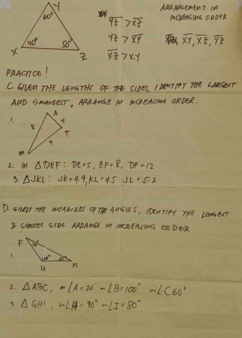 ARRAUGEMEUT IM
overline YZ>overline XZ ICREASING ORDER
yz>overline xy
overline XY,overline XZ,overline YZ
overline xz>xy
PRACTCE!
C GIVEn TTHE LENGTTA OF TE SIDES, I DONT TY THE LARGEST
AUD SAANEEST, ARRANGE IN MCREACING ORDER.
1.
2. In △ DEF:DE=5,EF=8,DF=12
3. △ JKL:JK=4.9,KL=4.5JL=5.2
D. GnEW THE WÊASRE ÓF THE AUGIE S, IDE01T1FA THE LONGEST
B SHaTEs SIOE. ARRANGE IN IACREACING ORDER
2. △ ABC,m∠ A=20m∠ B=100°m∠ C60°
3. △ GHI,m∠ A=30°-∠ I=80°