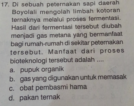 Di sebuah peternakan sapi daerah
Boyolali mengolah limbah kotoran
ternaknya melalui proses fermentasi.
Hasil dari fermentasi tersebut diubah
menjadi gas metana yang bermanfaat
bagi rumah-rumah di sekitar peternakan
tersebut. Manfaat dari proses
bioteknologi tersebut adalah ....
a. pupuk organik
b. gas yang digunakan untuk memasak
c. obat pembasmi hama
d. pakan ternak