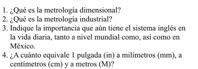 ¿Qué es la metrología dimensional? 
2. ¿Qué es la metrología industrial? 
3. Indique la importancia que aún tiene el sistema inglés en 
la vida diaria, tanto a nivel mundial como, así como en 
México. 
4. ¿A cuánto equivale 1 pulgada (in) a milímetros (mm), a
centímetros (cm) y a metros (M)?