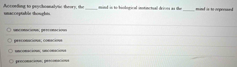 According to psychoanalytic theory, the_ mind is to biological instinctual drives as the_ mind is to repressed
unacceptable thoughts.
unconscious; preconscious
preconscious; conscious
unconscious; unconscious
preconscious; preconscious