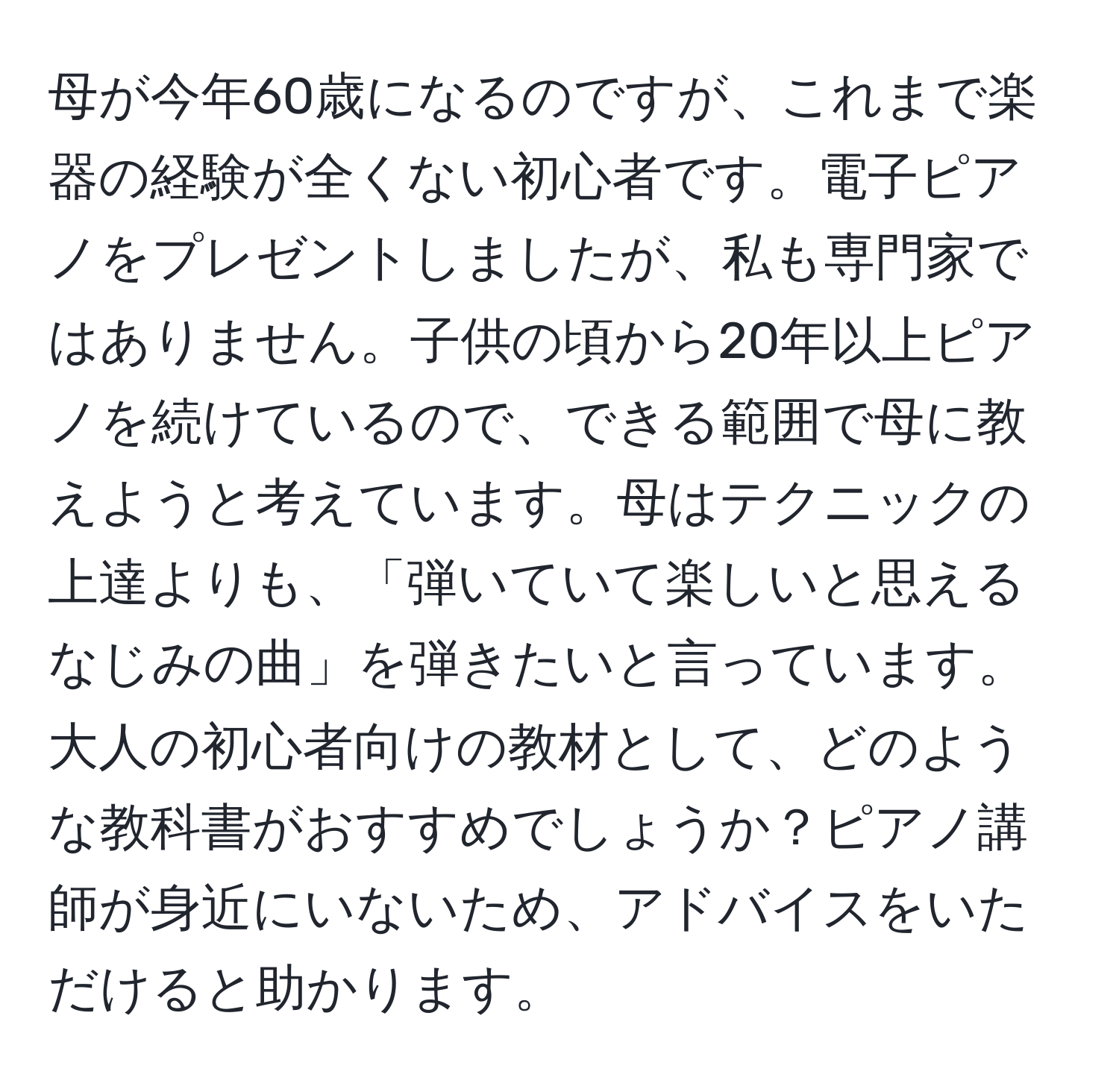 母が今年60歳になるのですが、これまで楽器の経験が全くない初心者です。電子ピアノをプレゼントしましたが、私も専門家ではありません。子供の頃から20年以上ピアノを続けているので、できる範囲で母に教えようと考えています。母はテクニックの上達よりも、「弾いていて楽しいと思えるなじみの曲」を弾きたいと言っています。大人の初心者向けの教材として、どのような教科書がおすすめでしょうか？ピアノ講師が身近にいないため、アドバイスをいただけると助かります。