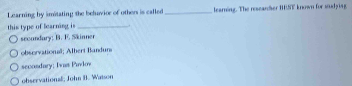 Learning by imitating the behavior of others is called_ learning. The researcher BEST known for studying
this type of learning is_
secondary; B. F. Skinner
observational; Albert Bandura
secondary; Ivan Pavlov
observational; John B. Watson
