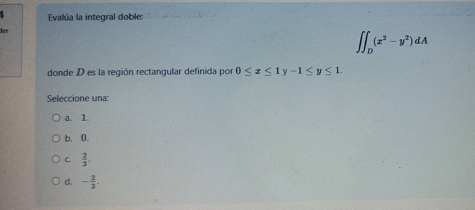 Evalúa la integral doble:
der
∈t ∈t _D(x^2-y^2)dA
donde D es la región rectangular definida por 0≤ x≤ 1y-1≤ y≤ 1. 
Seleccione una:
a. 1.
b. 0.
C.  2/3 .
d. - 2/3 .