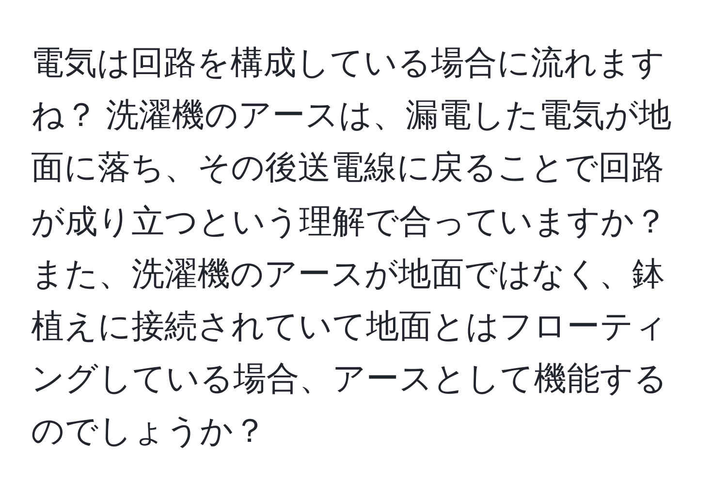 電気は回路を構成している場合に流れますね？ 洗濯機のアースは、漏電した電気が地面に落ち、その後送電線に戻ることで回路が成り立つという理解で合っていますか？ また、洗濯機のアースが地面ではなく、鉢植えに接続されていて地面とはフローティングしている場合、アースとして機能するのでしょうか？