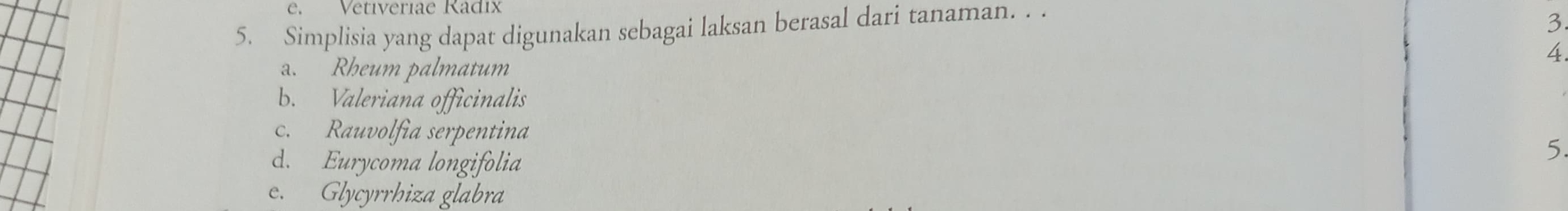 Vetiveriae Radix
5. Simplisia yang dapat digunakan sebagai laksan berasal dari tanaman. . .
3
4
a. Rheum palmatum
b. Valeriana officinalis
c. Rauvolfia serpentina
d. Eurycoma longifolia
5.
e. Glycyrrhiza glabra