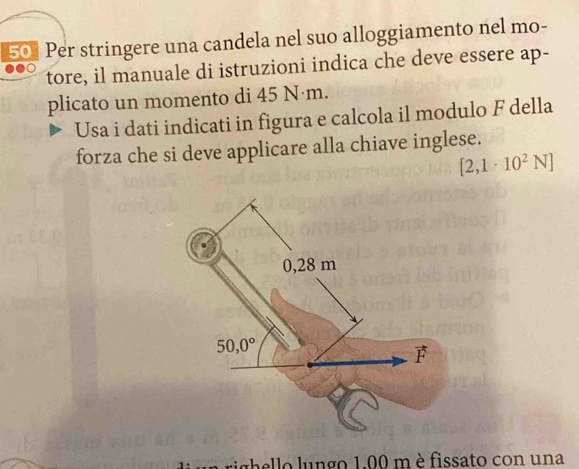 Per stringere una candela nel suo alloggiamento nel mo-
tore, il manuale di istruzioni indica che deve essere ap-
plicato un momento di 45 N·m.
Usa i dati indicati in figura e calcola il modulo F della
forza che si deve applicare alla chiave inglese.
[2,1· 10^2N]
aello lungo 1.00 m è fissato con una