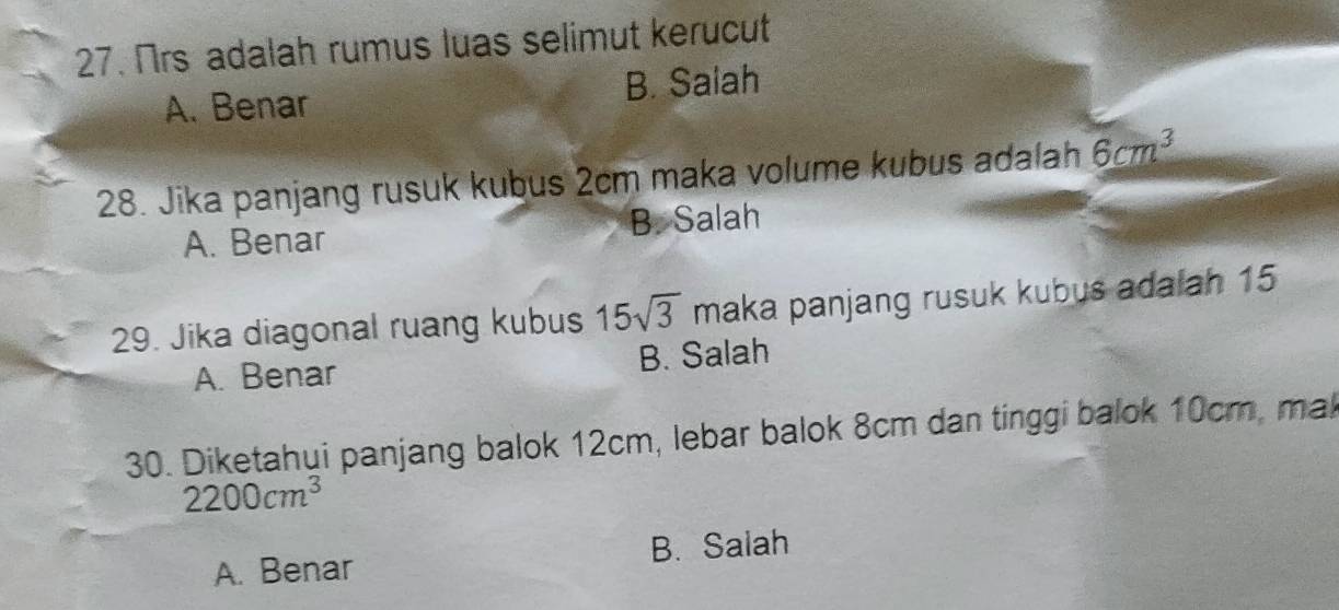 Nrs adalah rumus luas selimut kerucut
A. Benar B. Salah
28. Jika panjang rusuk kubus 2cm maka volume kubus adalah 6cm^3
A. Benar B. Salah
29. Jika diagonal ruang kubus 15sqrt(3) maka panjang rusuk kubus adalah 15
A. Benar B. Salah
30. Diketahui panjang balok 12cm, lebar balok 8cm dan tinggi balok 10cm, mak
2200cm^3
A. Benar B. Salah