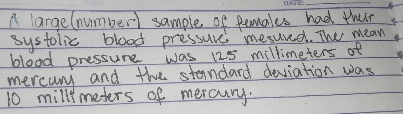 A large(number) sample of females had their 
systolic blood pressure mesured. The mean 
blood pressure was 125 millimeters of 
mercany and the standard deviation was
10 millimeters of mercury.