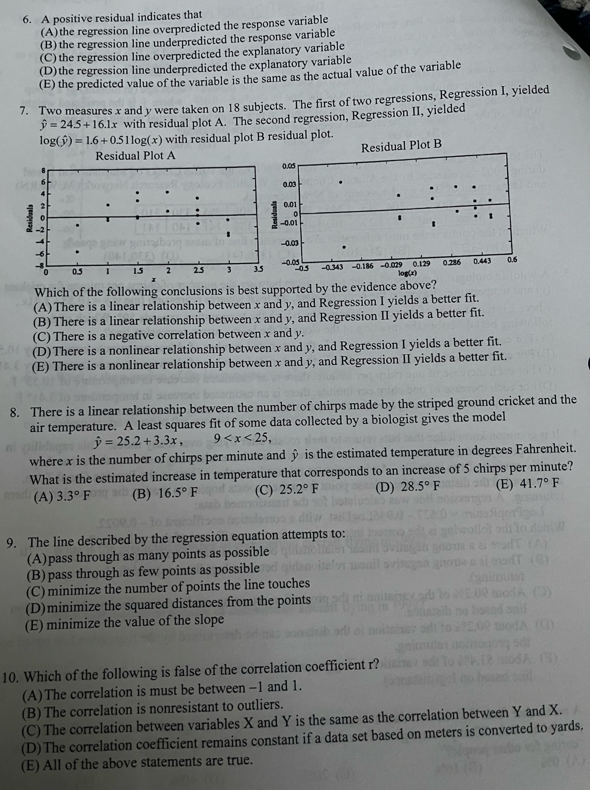 A positive residual indicates that
(A)the regression line overpredicted the response variable
(B) the regression line underpredicted the response variable
(C) the regression line overpredicted the explanatory variable
(D)the regression line underpredicted the explanatory variable
(E) the predicted value of the variable is the same as the actual value of the variable
7. Two measures x and y were taken on 18 subjects. The first of two regressions, Regression I, yielded
hat y=24.5+16.1x with residual plot A. The second regression, Regression II, yielded
log (hat y)=1.6+0.51log (x) with residual plot B residual plot.
Which of the following conclusions is best supported by the evidence above?
(A)There is a linear relationship between x and y, and Regression I yields a better fit.
(B) There is a linear relationship between x and y, and Regression II yields a better fit.
(C) There is a negative correlation between x and y.
(D)There is a nonlinear relationship between x and y, and Regression I yields a better fit.
(E) There is a nonlinear relationship between x and y, and Regression II yields a better fit.
8. There is a linear relationship between the number of chirps made by the striped ground cricket and the
air temperature. A least squares fit of some data collected by a biologist gives the model
hat y=25.2+3.3x, 9
where x is the number of chirps per minute and ◊ is the estimated temperature in degrees Fahrenheit.
What is the estimated increase in temperature that corresponds to an increase of 5 chirps per minute?
(C)
(E)
(A) 3.3°F (B) 16.5°F 25.2°F (D) 28.5°F 41.7°F
9. The line described by the regression equation attempts to:
(A)pass through as many points as possible
(B)pass through as few points as possible
(C) minimize the number of points the line touches
(D)minimize the squared distances from the points
(E) minimize the value of the slope
10. Which of the following is false of the correlation coefficient r?
(A)The correlation is must be between −1 and 1.
(B) The correlation is nonresistant to outliers.
(C) The correlation between variables X and Y is the same as the correlation between Y and X.
(D)The correlation coefficient remains constant if a data set based on meters is converted to yards.
(E) All of the above statements are true.