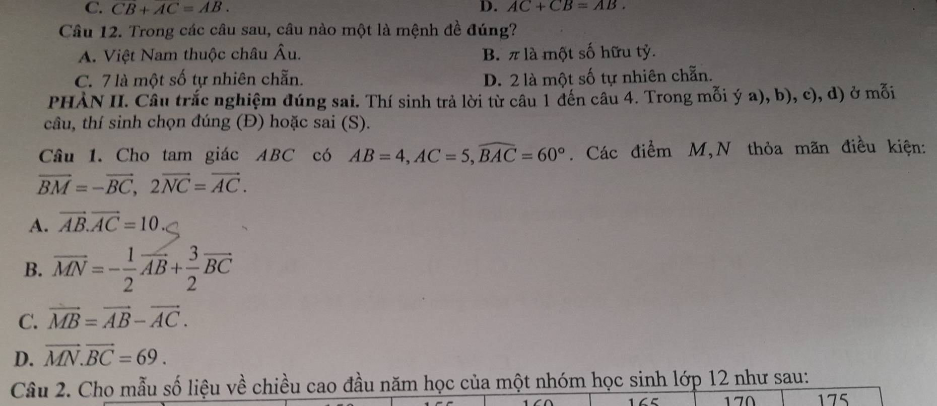 C. CB+AC=AB. D. AC+CB=AB. 
Câu 12. Trong các câu sau, câu nào một là mệnh đề đúng?
A. Việt Nam thuộc châu Âu. B. π là một số hữu tỷ.
C. 7 là một số tự nhiên chẵn. D. 2 là một số tự nhiên chẵn.
PHÀN II. Câu trắc nghiệm đúng sai. Thí sinh trả lời từ câu 1 đến câu 4. Trong mỗi ý a), b), c), d) ở mỗi
câu, thí sinh chọn đúng (Đ) hoặc sai (S).
Câu 1. Cho tam giác ABC có AB=4, AC=5, widehat BAC=60°. Các điểm M,N thỏa mãn điều kiện:
vector BM=-vector BC, 2vector NC=vector AC.
A. vector AB.vector AC=10
B. vector MN=- 1/2 vector AB+ 3/2 vector BC
C. vector MB=vector AB-vector AC.
D. vector MN.vector BC=69. 
Câu 2. Cho mẫu số liệu về chiều cao đầu năm học của một nhóm học sinh lớp 12 như sau:
170 175