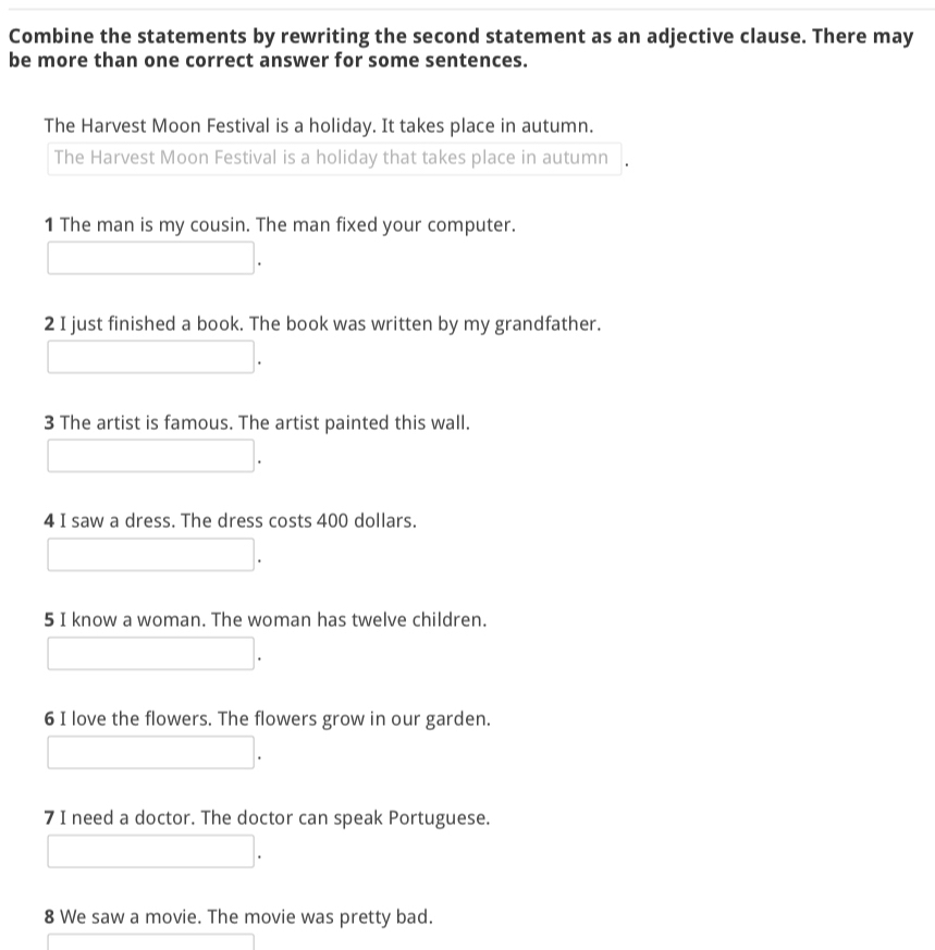 Combine the statements by rewriting the second statement as an adjective clause. There may
be more than one correct answer for some sentences.
The Harvest Moon Festival is a holiday. It takes place in autumn.
The Harvest Moon Festival is a holiday that takes place in autumn
1 The man is my cousin. The man fixed your computer.
□ .
2 I just finished a book. The book was written by my grandfather.
□ .
3 The artist is famous. The artist painted this wall.
□ . 
4 I saw a dress. The dress costs 400 dollars.
□ .
5 I know a woman. The woman has twelve children.
□ . 
6 I love the flowers. The flowers grow in our garden.
□ . 
7 I need a doctor. The doctor can speak Portuguese.
□ . 
8 We saw a movie. The movie was pretty bad.