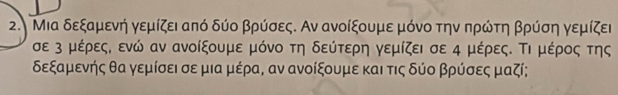 Μια δεξαμενή γεμίζει από δύο βρύσες. Αν ανοίξουμε μόνο την πρώτη βρύση γεμίζει 
σε 3 μέρες, ενώ αν ανοίξουμε μόνο τη δεύτερη γεμίζει σε 4 μέρες. Τι μέρος της
δεξαμενής θα γεμίσει σε μια μέρα, αν ανοίξουμε και τις δύο βρύσες μαζί;