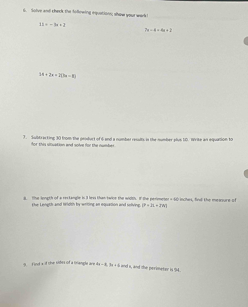 Solve and check the following equations; show your work!
11=-3x+2
7x-4=4x+2
14+2x=2(3x-8)
7. Subtracting 30 from the product of 6 and a number results in the number plus 10. Write an equation to 
for this situation and solve for the number. 
8. The length of a rectangle is 3 less than twice the width. If the perimeter = 60 inches, find the measure of 
the Length and Width by writing an equation and solving. (P=2L+2W)
9. Find x if the sides of a triangle are 4x-8, 3x+6 and x, and the perimeter is 94.