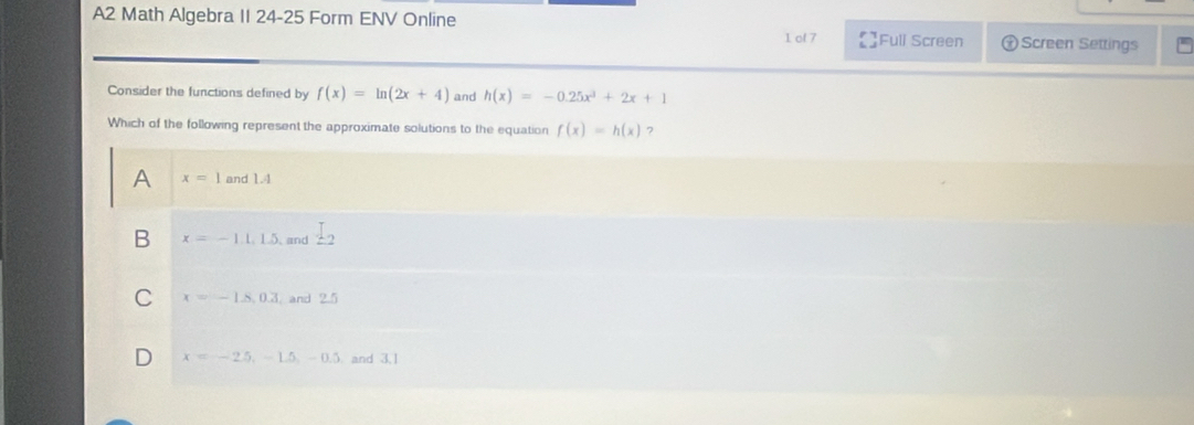 A2 Math Algebra II 24-25 Form ENV Online )Screen Settings
1 of 7 Full Screen
Consider the functions defined by f(x)=ln (2x+4) and h(x)=-0.25x^3+2x+1
Which of the following represent the approximate solutions to the equation f(x)=h(x) 7
A x=1 and 1.4
B x=-1.1.1.5. and _ I_2
C x=-1.8, 0.3 and 2.5
D x=-2.5, -1.5, -0.5 and 3,1