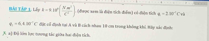 BÀI TậP 1. Lấy k=9.10^9( (N.m^2)/C^2 ). (được xem là diện tích điểm) có điện tích q_1=2.10^(-7)C và
q_2=6,4.10^(-7)C đặt cố định tại A và B cách nhau 10 cm trong không khí. Hãy xác định: 
a) Độ lớn lực tương tác giữa hai điện tích.