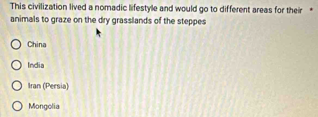 This civilization lived a nomadic lifestyle and would go to different areas for their *
animals to graze on the dry grasslands of the steppes
China
India
Iran (Persia)
Mongolia