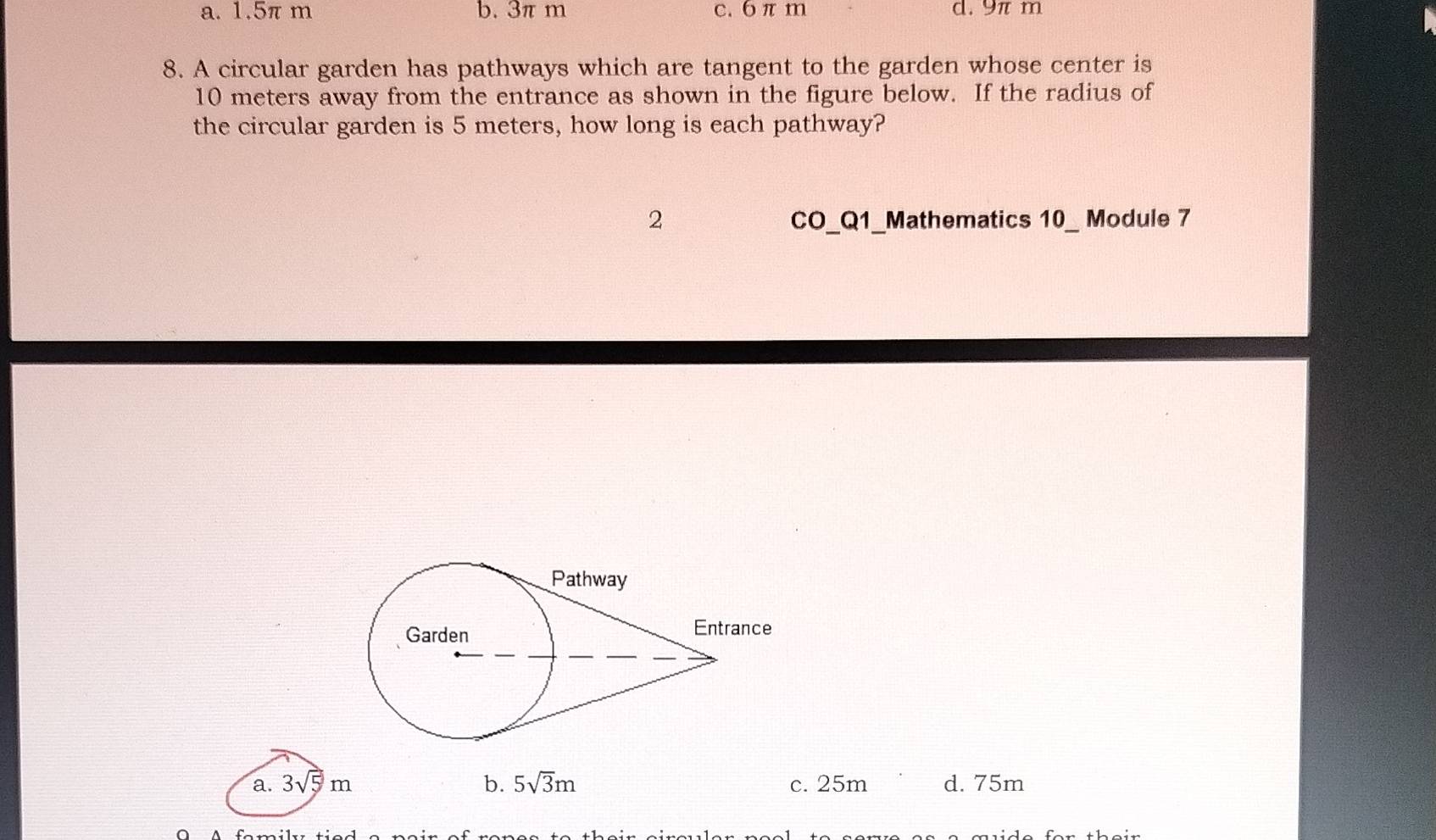 a. 1.5π m b. 3πm c. 6 π m d. 9π m
8. A circular garden has pathways which are tangent to the garden whose center is
10 meters away from the entrance as shown in the figure below. If the radius of
the circular garden is 5 meters, how long is each pathway?
2 CO_Q1_Mathematics 10_ Module 7
a. 3sqrt(5)m b. 5sqrt(3)m c. 25m d. 75m