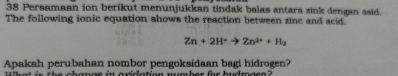 Persamaan ion berikut menunjukkan tindak balas antara zink dengan asid. 
The following ionic equation shows the reaction between zinc and acid.
Zn+2H^+to Zn^(2+)+H_2
Apakah perubahan nombor pengoksidaan bagi hidrogen? 
s c hang e in oxidation number for hudmg e n ?