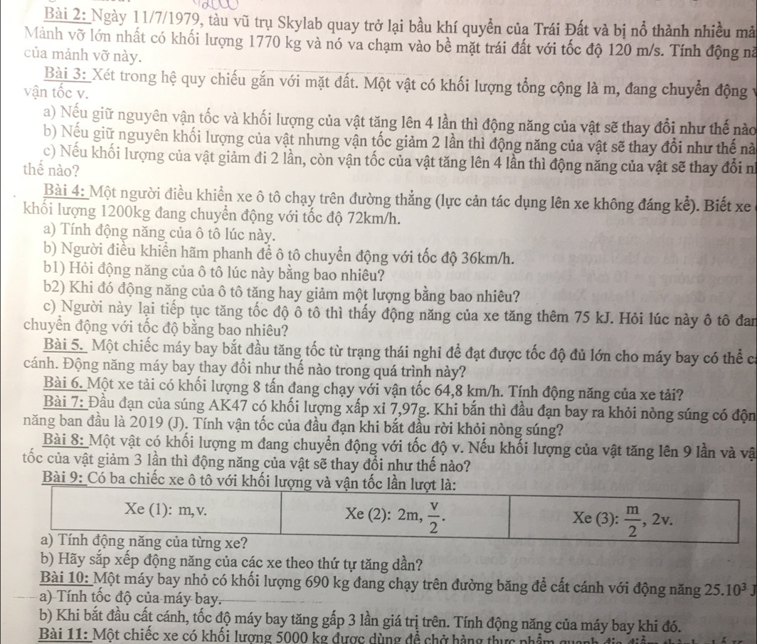 Ngày 11/7/1979, tàu vũ trụ Skylab quay trở lại bầu khí quyển của Trái Đất và bị nổ thành nhiều mả
Mảnh vỡ lớn nhất có khối lượng 1770 kg và nó va chạm vào bề mặt trái đất với tốc độ 120 m/s. Tính động nà
của mảnh vỡ này.
Bài 3:_Xét trong hệ quy chiếu gắn với mặt đất. Một vật có khối lượng tổng cộng là m, đang chuyển động vy
vận tốc v.
a) Nếu giữ nguyên vận tốc và khối lượng của vật tăng lên 4 lần thì động năng của vật sẽ thay đổi như thế nào
b) Nếu giữ nguyên khối lượng của vật nhưng vận tốc giảm 2 lần thì động năng của vật sẽ thay đổi như thế nà
c) Nếu khối lượng của vật giảm đi 2 lần, còn vận tốc của vật tăng lên 4 lần thì động năng của vật sẽ thay đổi n
thế nào?
Bài 4: Một người điều khiển xe ô tô chạy trên đường thẳng (lực cản tác dụng lên xe không đáng kể). Biết xe
khối lượng 1200kg đang chuyển động với tốc độ 72km/h.
a) Tính động năng của ô tô lúc này.
b) Người điều khiển hãm phanh để ô tô chuyển động với tốc độ 36km/h.
b1) Hỏi động năng của ô tô lúc này bằng bao nhiêu?
b2) Khi đó động năng của ô tô tăng hay giảm một lượng bằng bao nhiêu?
c) Người này lại tiếp tục tăng tốc độ ô tô thì thấy động năng của xe tăng thêm 75 kJ. Hỏi lúc này ô tô đan
chuyển động với tốc độ bằng bao nhiêu?
Bài 5. Một chiếc máy bay bắt đầu tăng tốc từ trạng thái nghi để đạt được tốc độ đủ lớn cho máy bay có thể c
cánh. Động năng máy bay thay đổi như thế nào trong quá trình này?
Bài 6. Một xe tải có khối lượng 8 tấn đang chạy với vận tốc 64,8 km/h. Tính động năng của xe tải?
Bài 7: Đầu đạn của súng AK47 có khối lượng xấp xỉ 7,97g. Khi bắn thì đầu đạn bay ra khỏi nòng súng có độn
năng ban đầu là 2019 (J). Tính vận tốc của đầu đạn khi bắt đầu rời khỏi nòng súng?
Bài 8:_Một vật có khối lượng m đang chuyển động với tốc độ v. Nếu khối lượng của vật tăng lên 9 lần và vật
tốc của vật giảm 3 lần thì động năng của vật sẽ thay đổi như thế nào?
Bài 9: Có ba chiếc xe ô tô với khối lượng và vận tốc lần lượt là:
Xe (1): m,v. Xe (2): . 2m, v/2 . Xe (3):  m/2 ,2v.
a) Tính động năng của từng xe?
b) Hãy sắp xếp động năng của các xe theo thứ tự tăng dần?
Bài 10: Một máy bay nhỏ có khối lượng 690 kg đang chạy trên đường băng để cất cánh với động năng 25.10^3J
a) Tính tốc độ của máy bay.
b) Khi bắt đầu cất cánh, tốc độ máy bay tăng gấp 3 lần giá trị trên. Tính động năng của máy bay khi đó.
Bài 11: Một chiếc xe có khối lượng 5000 kg được dùng để chở hàng thực phẩm quanh