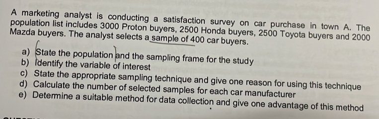 A marketing analyst is conducting a satisfaction survey on car purchase in town A. The 
population list includes 3000 Proton buyers, 2500 Honda buyers, 2500 Toyota buyers and 2000
Mazda buyers. The analyst selects a sample of 400 car buyers. 
a) State the population and the sampling frame for the study 
b) Identify the variable of interest 
c) State the appropriate sampling technique and give one reason for using this technique 
d) Calculate the number of selected samples for each car manufacturer 
e) Determine a suitable method for data collection and give one advantage of this method