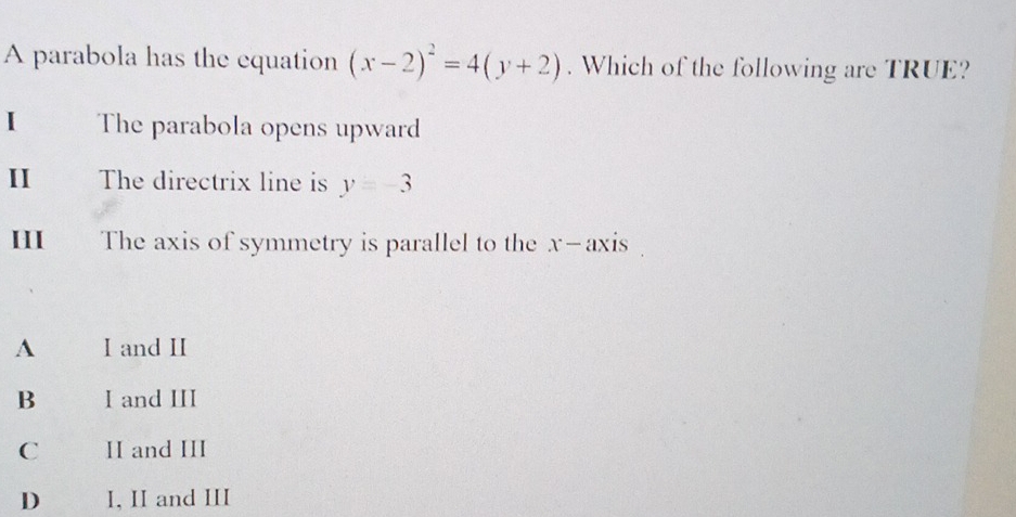 A parabola has the equation (x-2)^2=4(y+2). Which of the following are TRUE?
I The parabola opens upward
II The directrix line is y=-3
HI£ The axis of symmetry is parallel to the x-axis
A I and II
B I and III
C II and III
D I, II and III