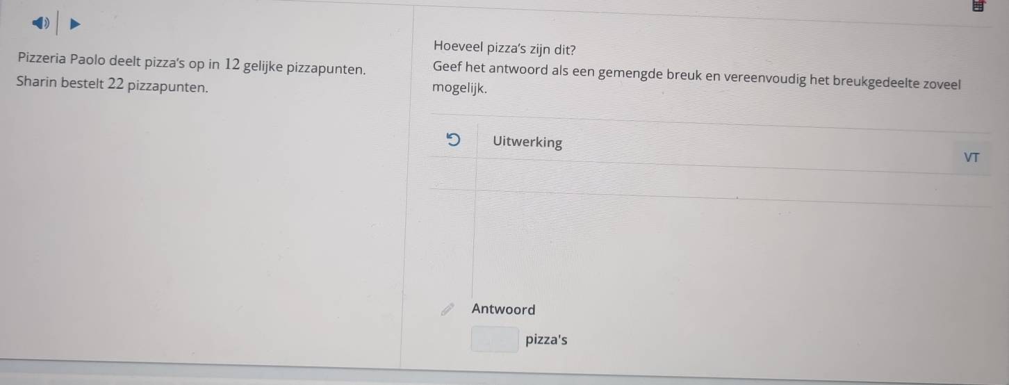 Hoeveel pizza's zijn dit? 
Pizzeria Paolo deelt pizza's op in 12 gelijke pizzapunten. Geef het antwoord als een gemengde breuk en vereenvoudig het breukgedeelte zoveel 
Sharin bestelt 22 pizzapunten. mogelijk. 
Uitwerking 
VT 
Antwoord 
pizza's