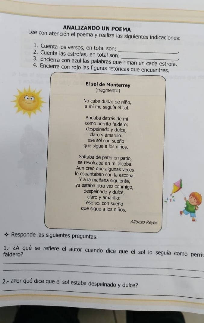 ANALIZANDO UN POEMA 
Lee con atención el poema y realiza las siguientes indicaciones: 
1. Cuenta los versos, en total son: _. 
2. Cuenta las estrofas, en total son: . 
3. Encierra con azul las palabras que riman en cada estrofa. 
4. Encierra con rojo las figuras retóricas que encuentres. 
El sol de Monterrey 
(fragmento) 
No cabe duda: de niño, 
a mí me seguía el sol. 
Andaba detrás de mí 
como perrito faldero; 
despeinado y dulce, 
claro y amarillo: 
ese sol con sueño 
que sigue a los niños. 
Saltaba de patio en patio, 
se revolcaba en mi alcoba. 
Aun creo que algunas veces 
lo espantaban con la escoba. 
Y a la mañana siguiente, 
ya estaba otra vez conmigo, 
despeinado y dulce, 
claro y amarillo: 
ese sol con sueño 
que sigue a los niños. 
Alfonso Reyes 
Responde las siguientes preguntas: 
1.- ¿A qué se refiere el autor cuando dice que el sol lo seguía como perrit 
faldero? 
_ 
_ 
_ 
2.- ¿Por qué dice que el sol estaba despeinado y dulce?