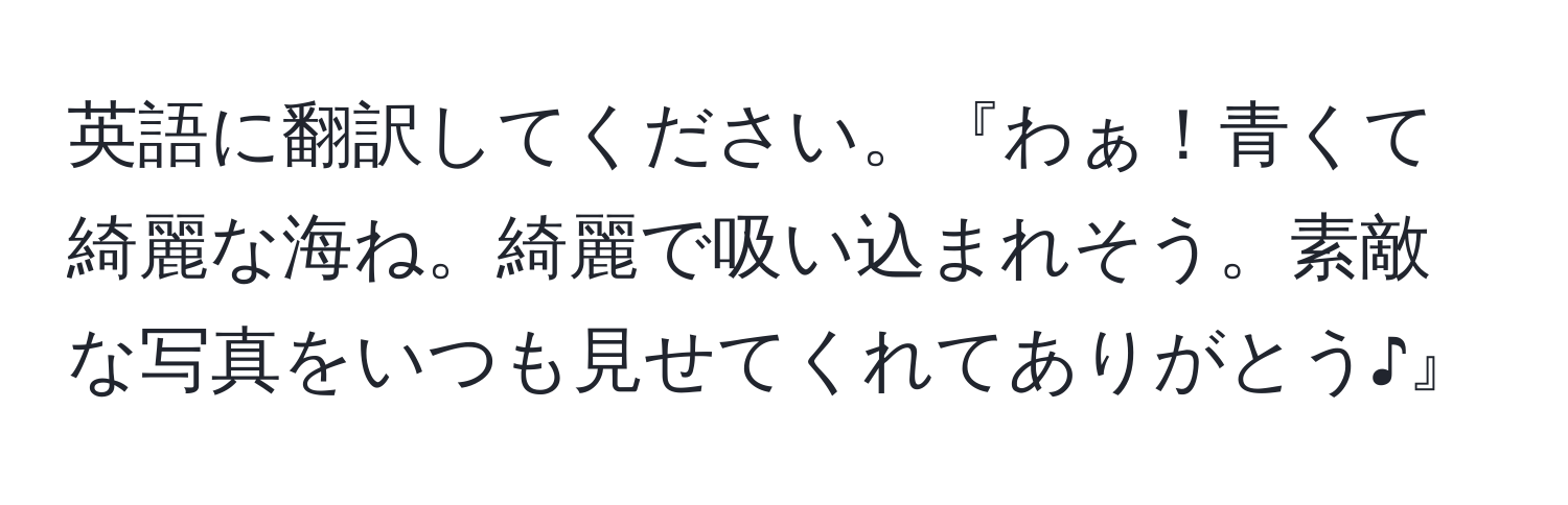 英語に翻訳してください。『わぁ！青くて綺麗な海ね。綺麗で吸い込まれそう。素敵な写真をいつも見せてくれてありがとう♪』