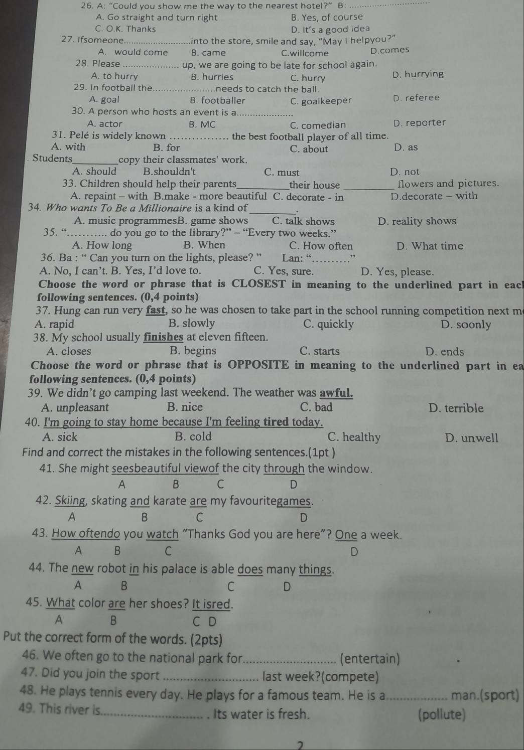 A: “Could you show me the way to the nearest hotel?” B
_
A. Go straight and turn right B. Yes, of course
C. O.K. Thanks D. It's a good idea
27. Ifsomeone_ into the store, smile and say, “May I helpyou?”
A. would come B. came C.willcome D.comes
28. Please _up, we are going to be late for school again.
A. to hurry B. hurries C. hurry D. hurrying
29. In football the _.needs to catch the ball.
A. goal B. footballer C. goalkeeper D. referee
30. A person who hosts an event is a
A. actor B. MC C. comedian D. reporter
31. Pelé is widely known the best football player of all time.
A. with B. for C. about D. as
Students _copy their classmates' work.
A. should B.shouldn't C. must D. not
33. Children should help their parents _their house _flowers and pictures.
A. repaint - with B.make - more beautiful C. decorate - in D.decorate - with
34. Who wants To Be a Millionaire is a kind of
A. music programmesB. game shows C. talk shows D. reality shows
35. “ _do you go to the library ?'' — “Every two weeks.”
A. How long B. When C. How often D. What time
36. Ba : “ Can you turn on the lights, please? ” Lan: “_ ’,
A. No, I can’t. B. Yes, I’d love to. C. Yes, sure. D. Yes, please.
Choose the word or phrase that is CLOSEST in meaning to the underlined part in each
following sentences. (0,4 points)
37. Hung can run very fast, so he was chosen to take part in the school running competition next m
A. rapid B. slowly C. quickly D. soonly
38. My school usually finishes at eleven fifteen.
A. closes B. begins C. starts D. ends
Choose the word or phrase that is OPPOSITE in meaning to the underlined part in ea
following sentences. (0,4 points)
39. We didn’t go camping last weekend. The weather was awful.
A. unpleasant B. nice C. bad D. terrible
40. I'm going to stay home because I'm feeling tired today.
A. sick B. cold C. healthy D. unwell
Find and correct the mistakes in the following sentences.(1pt )
41. She might seesbeautiful viewof the city through the window.
A B C D
42. Skiing, skating and karate are my favouritegames.
A
B C
D
43. How oftendo you watch “Thanks God you are here”? One a week.
A B C D
44. The new robot in his palace is able does many things.
A B
C D
45. What color are her shoes? It isred.
A B C D
Put the correct form of the words. (2pts)
46. We often go to the national park for _(entertain)
47. Did you join the sport _last week?(compete)
48. He plays tennis every day. He plays for a famous team. He is a _man.(sport)
49. This river is
_Its water is fresh. (pollute)