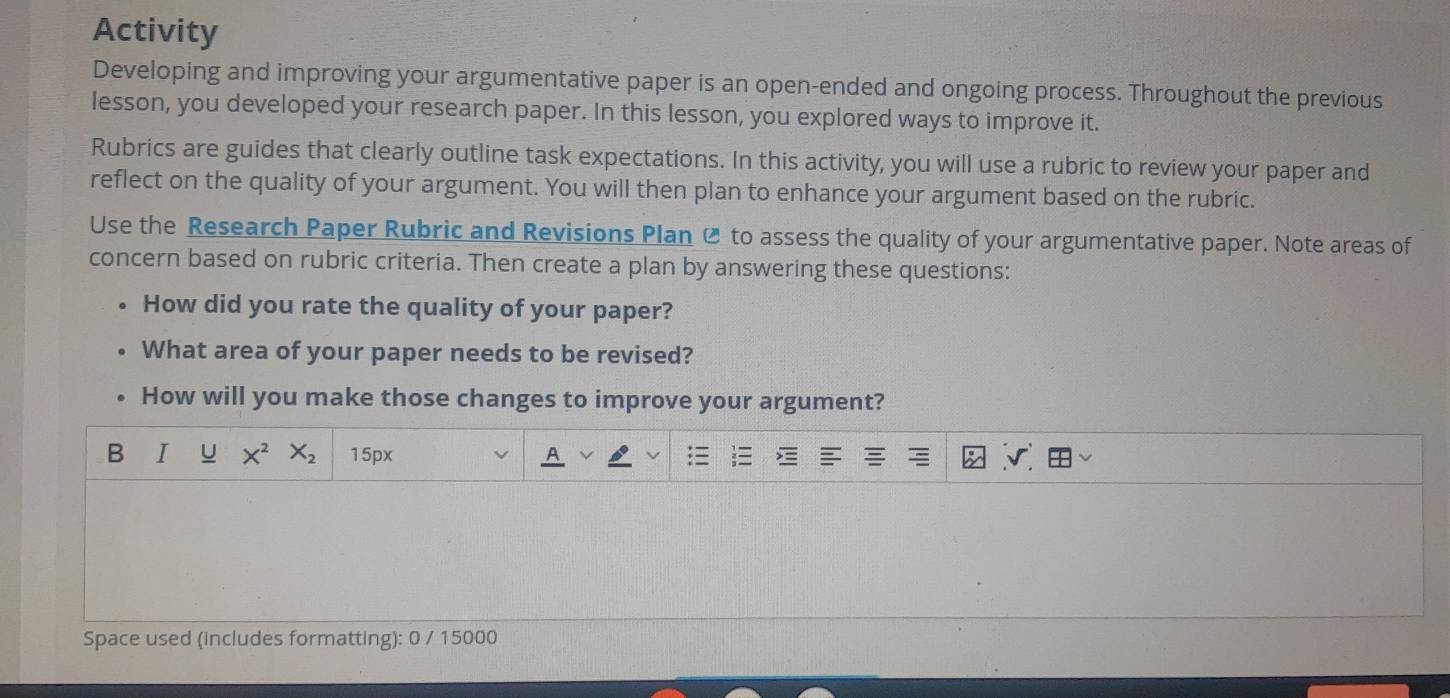 Activity 
Developing and improving your argumentative paper is an open-ended and ongoing process. Throughout the previous 
lesson, you developed your research paper. In this lesson, you explored ways to improve it. 
Rubrics are guides that clearly outline task expectations. In this activity, you will use a rubric to review your paper and 
reflect on the quality of your argument. You will then plan to enhance your argument based on the rubric. 
Use the Research Paper Rubric and Revisions Plan Ø to assess the quality of your argumentative paper. Note areas of 
concern based on rubric criteria. Then create a plan by answering these questions: 
How did you rate the quality of your paper? 
What area of your paper needs to be revised? 
How will you make those changes to improve your argument? 
B I U X^2 X_2 15px v
Space used (includes formatting): 0 / 15000