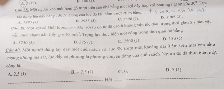 A. (kJ). B. 100 (3)
Câu 38. Một người kéo một hòm gỗ trượt trên sản nhà bằng một sợi dây hợp với phương ngang góc 30° Lực
tác dụng lên dây bằng 150 N. Công của lực đó khi hòm trượt 20 m bằng
A. 1895 (J). B. 2985 (J). C. 2598 (J). D. 1985 (J).
Câu 39. Một vật có khối lượng m=3kg rơi tự do từ độ cao h không vận tốc đầu, trong thời gian 5 s đầu vật
vẫn chưa chạm đất. Lấy g=10m/s^2 *. Trọng lực thực hiện một công trong thời gian đó bằng
A. 3750 (J). B. 375 (J). C. 7500 (J). D. 150 (J).
Câu 40, Một người dùng tay đẩy một cuốn sách với lực 5N trượt một khoảng dài 0,5m trên mặt bản nằm
ngang không ma sát, lực đầy có phương là phương chuyển động của cuốn sách. Người đó đã thực hiện một
công là: D. 5 (J).
A. 2,5 (J). B. - 2,5 (J). C. 0.
Hết