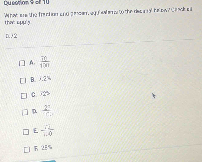 What are the fraction and percent equivalents to the decimal below? Check all
that apply.
0.72
A.  70/100 
B. 7.2%
C. 72%
D.  28/100 
E.  72/100 
F. 28%