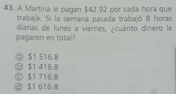 A Martina le pagan $42.92 por cada hora que
trabaja. Si la semana pasada trabajó 8 horas
diarias de lunes a viernes, ¿cuánto dinero le
pagaron en total?
@ $1 516.8
ⓑ $1 416.8
© $1 716.8
$1 616.8