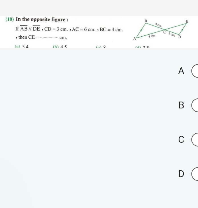 (10) In the opposite figure : B E
If overline ABparallel overline DE, CD=3cm., AC=6cm., BC=4cm.
4 cm.
c 3 cm.
, then CE=............... _ cm. D
A 6 cm.
(a) 5.4 (h) 45 () 1Aクζ
A
B
C
D