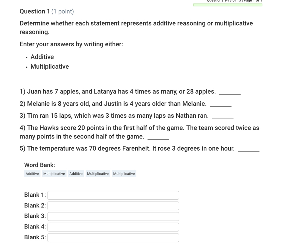 Determine whether each statement represents additive reasoning or multiplicative 
reasoning. 
Enter your answers by writing either: 
Additive 
Multiplicative 
1) Juan has 7 apples, and Latanya has 4 times as many, or 28 apples._ 
2) Melanie is 8 years old, and Justin is 4 years older than Melanie._ 
3) Tim ran 15 laps, which was 3 times as many laps as Nathan ran._ 
4) The Hawks score 20 points in the first half of the game. The team scored twice as 
many points in the second half of the game._ 
5) The temperature was 70 degrees Farenheit. It rose 3 degrees in one hour._ 
Word Bank: 
Additive Multiplicative Additive Multiplicative Multiplicative 
Blank 1: 
Blank 2: 
Blank 3: 
Blank 4: 
Blank 5: