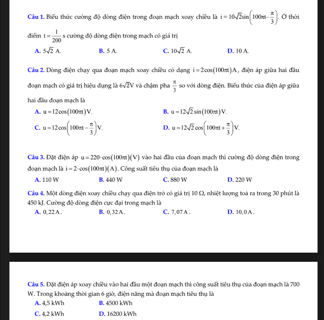 Biểu thức cường độ dòng điện trong đoạn mạch xoay chiều là i=10sqrt(2)sin (100π t- π /3 ). Ở thời
điểm t= 1/200  - s cường độ dòng điện trong mạch có giá trị
A. 5sqrt(2)A. B. 5 A. C. 10sqrt(2)A. D. 10 A.
Câu 2. Dòng điện chạy qua đoạn mạch xoay chiều có dạng i=2cos (100π t)A , điện áp giữa hai đầu
đoạn mạch có giá trị hiệu dụng là 6sqrt(2)V và chậm pha  π /3  so với dòng điện. Biểu thức của điện áp giữa
hai đầu đoạn mạch là
A. u=12cos (100π t)V. B. u=12sqrt(2)sin (100π t)V.
C. u=12cos (100π t- π /3 )V. u=12sqrt(2)cos (100π t+ π /3 )V.
D.
Cu 3. Đặt điện áp u=220· cos (100π t)(V) vào hai đầu của đoạn mạch thì cường độ dòng điện trong
đoạn mạch là i=2· cos (100π t)(A). Công suất tiêu thụ của đoạn mạch là
A. 110 W B. 440 W C. 880 W D. 220 W
Câu 4. Một dòng điện xoay chiều chạy qua điện trở có giá trị 10 Ω, nhiệt lượng toả ra trong 30 phút là
450 kJ. Cường độ dòng điện cực đại trong mạch là
A. 0, 22 A . B. 0, 32 A . C. 7,07 A . D. 10,0 A .
Câu 5. Đặt điện áp xoay chiều vào hai đầu một đoạn mạch thì công suất tiêu thụ của đoạn mạch là 700
W. Trong khoảng thời gian 6 giờ, điện năng mà đoạn mạch tiêu thụ là
A. 4,5 kWh B. 4500 kWh
C. 4,2 kWh D. 16200 kWh