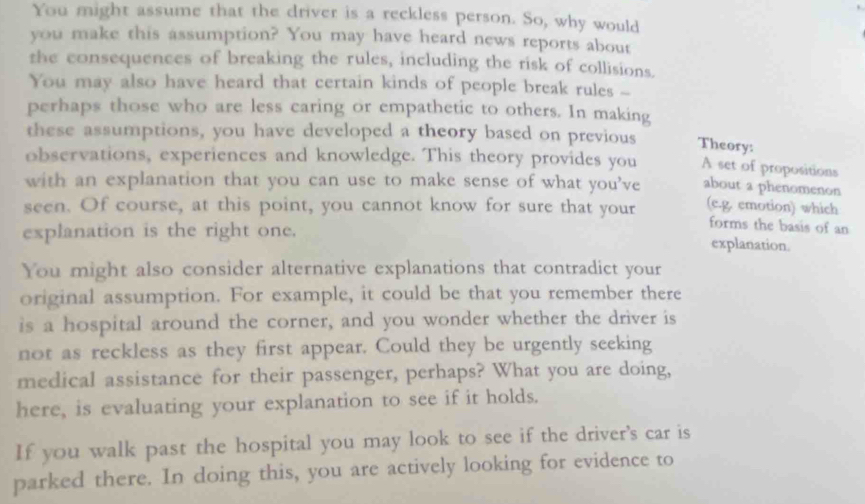 You might assume that the driver is a reckless person. So, why would 
you make this assumption? You may have heard news reports about 
the consequences of breaking the rules, including the risk of collisions. 
You may also have heard that certain kinds of people break rules -- 
perhaps those who are less caring or empathetic to others. In making 
these assumptions, you have developed a theory based on previous Theory: 
observations, experiences and knowledge. This theory provides you A set of propositions 
with an explanation that you can use to make sense of what you’ve about a phenomenon 
seen. Of course, at this point, you cannot know for sure that your (e.g. emotion) which 
forms the basis of an 
explanation is the right one. explanation. 
You might also consider alternative explanations that contradict your 
original assumption. For example, it could be that you remember there 
is a hospital around the corner, and you wonder whether the driver is 
not as reckless as they first appear. Could they be urgently seeking 
medical assistance for their passenger, perhaps? What you are doing, 
here, is evaluating your explanation to see if it holds. 
If you walk past the hospital you may look to see if the driver's car is 
parked there. In doing this, you are actively looking for evidence to