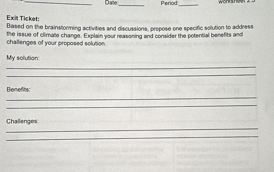 Date:_ Period:_ worksneet 2. 
Exit Ticket: 
Based on the brainstorming activities and discussions, propose one specific solution to address 
the issue of climate change. Explain your reasoning and consider the potential benefits and 
challenges of your proposed solution. 
My solution: 
_ 
_ 
Benefits: 
_ 
_ 
Challenges: 
_ 
_