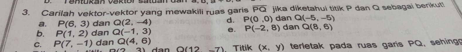 Tentukan Vektor satdandar
3. Carilah vektor-vektor yang mewakili ruas garis overline PQ jika diketahui titik P dan Q sebagai berikut!
a. P(6,3) dan Q(2,-4)
d. P(0,0) dan Q(-5,-5)
b. P(1,2) dan Q(-1,3)
e. P(-2,8) dan Q(8,6)
C. P(7,-1) dan Q(4,6)
Q(12-7) Titik (x,y) terletak pada ruas garis PQ, sehing