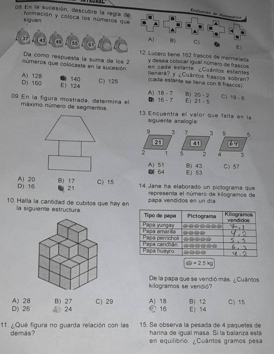 En la sucesión, descubre la regla de
Evaluación de Matemática
formación y coloca los números que
siguen - a
a a
A). B) C)
37 43 49 55 61
E)
12. Lucero tiene 162 frascos de mermelada
Da como respuesta la suma de los 2 y desea colocar igual número de frascos
en cada estante. ¿Cuántos estantes
números que colocaste en la sucesión. Ilenará? y ¿Cuántos frascos sobran?
A) 128 ⑤) 140 C) 125
(cada estante se Ilena con 8 frascos).
D) 160 E) 124 B) 20-2 C) 19-6
A) 18-7
09. En la figura mostrada, determina el D) 16-7 E) 21-5
máximo número de segmentos.
13. Encuentra el valor que falta en la
siguiente analogía:
A) 51 B) 43 C) 57
64 E) 53
A) 20 B) 17 C) 15 14. Jane ha elaborado un pictograma que
D) 16 E 21
representa el número de kilogramos de
10. Halla la cantidad de cubitos que hay en papa vendidos en un día.
la siguiente estructura:
=2,5kg
De la papa que se vendió más. ¿Cuántos
kilogramos se vendió?
A) 28 B) 27 C) 29 A) 18 B) 12 C) 15
D) 26 ② 24 C 16 E) 14
11. ¿Qué figura no guarda relación con las 15. Se observa la pesada de 4 paquetes de
demás? harina de igual masa. Si la balanza está
en equilibrio. ¿Cuántos gramos pesa